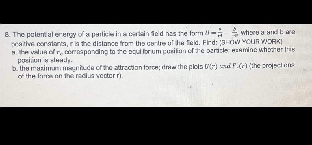 b
8. The potential energy of a particle in a certain field has the form U=3, where a and b are
positive constants, r is the distance from the centre of the field. Find: (SHOW YOUR WORK)
a. the value of ro corresponding to the equilibrium position of the particle; examine whether this
position is steady.
b. the maximum magnitude of the attraction force; draw the plots U(r) and Fr(r) (the projections
of the force on the radius vector r).
