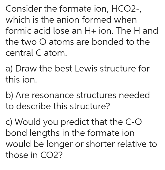 Consider the formate ion, HCO2-,
which is the anion formed when
formic acid lose an H+ ion. The H and
the two O atoms are bonded to the
central C atom.
a) Draw the best Lewis structure for
this ion.
b) Are resonance structures needed
to describe this structure?
c) Would you predict that the C-O
bond lengths in the formate ion
would be longer or shorter relative to
those in CO2?