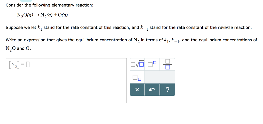 Consider the following elementary reaction:
N₂O(g) →→N₂(g) + O(g)
Suppose we let k₁ stand for the rate constant of this reaction, and k_₁ stand for the rate constant of the reverse reaction.
Write an expression that gives the equilibrium concentration of N₂ in terms of k₁, k_₁, and the equilibrium concentrations of
N₂O and O.
[₂] = 0
10
X
C.