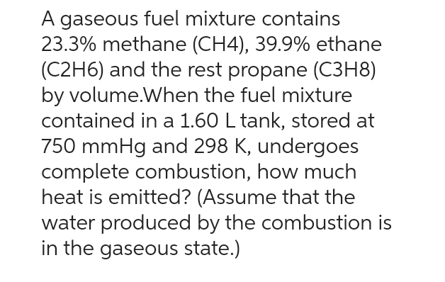 A gaseous fuel mixture contains
23.3% methane (CH4), 39.9% ethane
(C2H6) and the rest propane (C3H8)
by volume.When the fuel mixture
contained in a 1.60 L tank, stored at
750 mmHg and 298 K, undergoes
complete combustion, how much
heat is emitted? (Assume that the
water produced by the combustion is
in the gaseous state.)