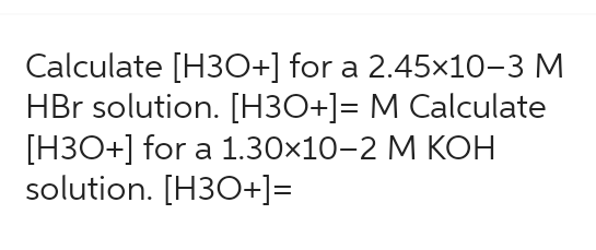 Calculate [H3O+] for a 2.45x10-3 M
HBr solution. [H3O+]= M Calculate
[H3O+] for a 1.30×10-2 M KOH
solution. [H3O+]=