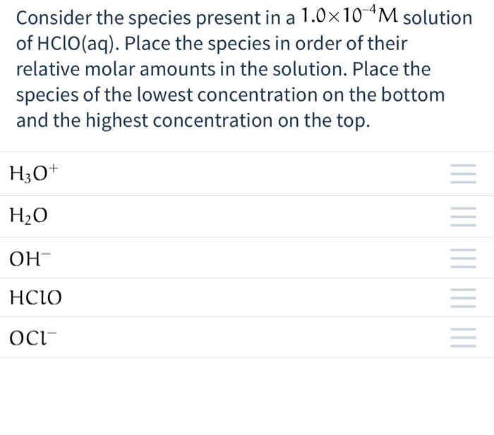 Consider the species present in a 1.0×10 4M solution
of HClO(aq). Place the species in order of their
relative molar amounts in the solution. Place the
species of the lowest concentration on the bottom
and the highest concentration on the top.
H3O+
H₂O
ОН-
HCIO
OCI
|||| |||