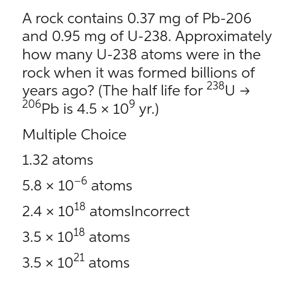 A rock contains 0.37 mg of Pb-206
and 0.95 mg of U-238. Approximately
how many U-238 atoms were in the
rock when it was formed billions of
years ago? (The half life for 238 U →
206pb is 4.5 x 10⁹ yr.)
Multiple Choice
1.32 atoms
5.8 x 10-6 atoms
2.4 x 10¹8 atomsIncorrect
3.5 × 1018 atoms
3.5 x 1021 atoms