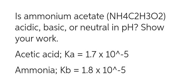 Is ammonium acetate (NH4C2H302)
acidic, basic, or neutral in pH? Show
your work.
Acetic acid; Ka = 1.7 x 10^-5
Ammonia; Kb = 1.8 x 10^-5