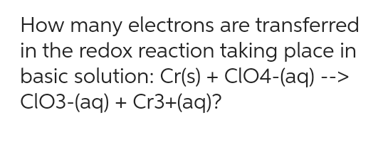 How many electrons are transferred
in the redox reaction taking place in
basic solution: Cr(s) + CIO4-(aq) -->
CIO3-(aq) + Cr3+(aq)?