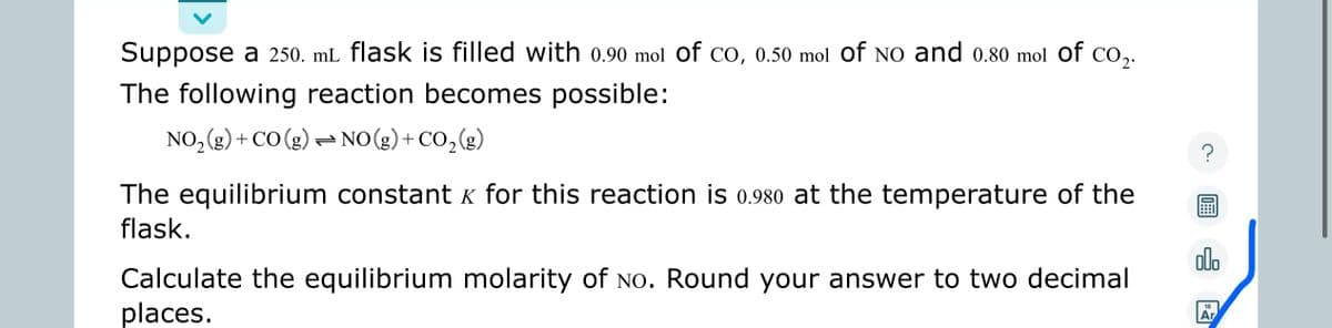 Suppose a 250. mL flask is filled with 0.90 mol of CO, 0.50 mol Of NO and 0.80 mol of CO ₂.
The following reaction becomes possible:
NO₂(g) + CO (g) → NO(g) + CO₂(g)
The equilibrium constant x for this reaction is 0.980 at the temperature of the
flask.
Calculate the equilibrium molarity of No. Round your answer to two decimal
places.
?
olo
18
Ar