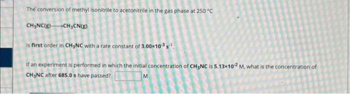 The conversion of methyl isonitrile to acetonitrile in the gas phase at 250 °C
CH₂NC(g) CH3CN(g)
is first order in CH3NC with a rate constant of 3.00×10-3 s¹.
If an experiment is performed in which the initial concentration of CH₂NC is 5.13x102 M, what is the concentration of
CH3NC after 685.0 s have passed?
M
8
2
