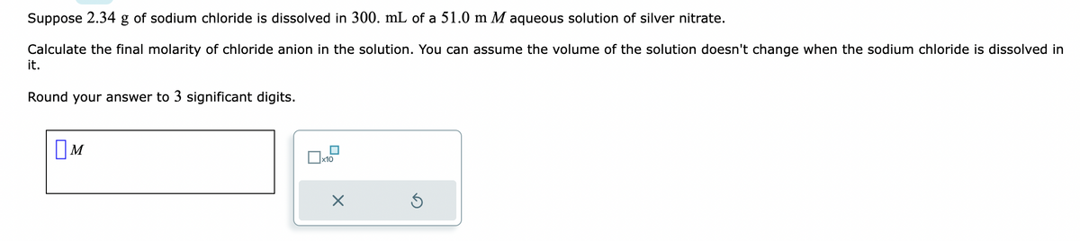 Suppose 2.34 g of sodium chloride is dissolved in 300. mL of a 51.0 m M aqueous solution of silver nitrate.
Calculate the final molarity of chloride anion in the solution. You can assume the volume of the solution doesn't change when the sodium chloride is dissolved in
it.
Round your answer to 3 significant digits.
M
x10
X
Ś