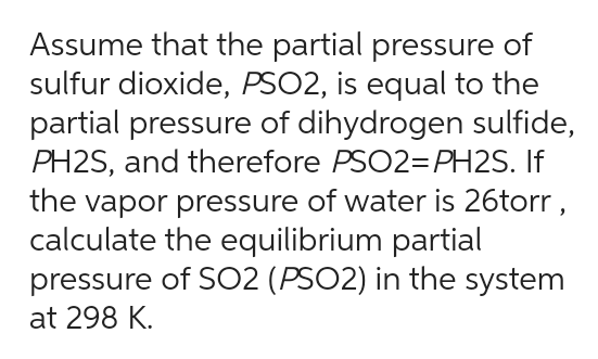 Assume that the partial pressure of
sulfur dioxide, PSO2, is equal to the
partial pressure of dihydrogen sulfide,
PH2S, and therefore PSO2=PH2S. If
the vapor pressure of water is 26torr,
calculate the equilibrium partial
pressure of SO2 (PSO2) in the system
at 298 K.