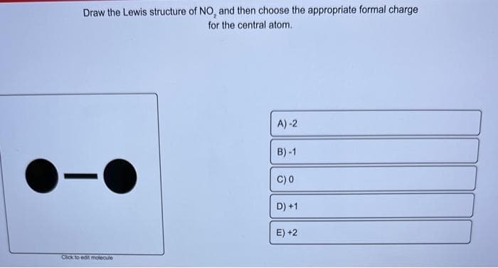 Draw the Lewis structure of NO, and then choose the appropriate formal charge
for the central atom.
-
Click to edit molecule
A)-2
B)-1
C) 0
D) +1
E) +2