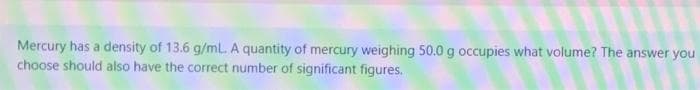 Mercury has a density of 13.6 g/mL. A quantity of mercury weighing 50.0 g occupies what volume? The answer you
choose should also have the correct number of significant figures.
