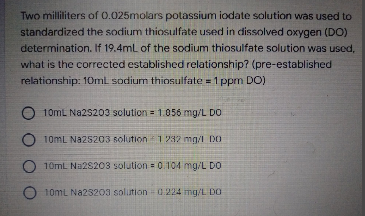 Two milliliters of 0.025molars potassium iodate solution was used to
standardized the sodium thiosulfate used in dissolved oxygen (DO)
determination. If 19.4mL of the sodium thiosulfate solution was used,
what is the corrected established relationship? (pre-established
relationship: 10mL sodium thiosulfate = 1 ppm DO)
10mL Na2S203 solution = 1.856 mg/L DO
10mL Na2S203 solution = 1.232 mg/L DO
10mL Na2S203 solution = 0.104 mg/L DO
10mL Na2S203 solution = 0.224 mg/L DO