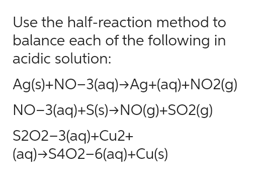 Use the half-reaction method to
balance each of the following in
acidic solution:
Ag(s)+NO-3(aq)→Ag+(aq)+NO2(g)
NO-3(aq)+S(s)→NO(g)+SO2(g)
S202-3(aq)+Cu2+
(aq)→S402-6(aq)+Cu(s)