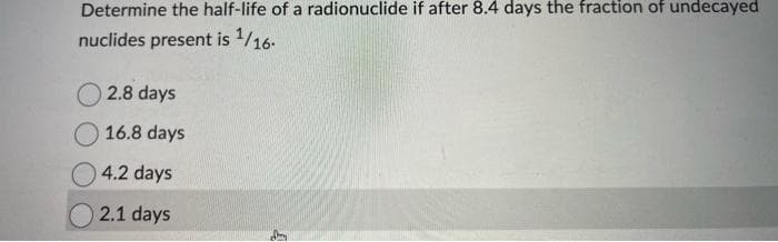 Determine the half-life of a radionuclide if after 8.4 days the fraction of undecayed
nuclides present is ¹/16-
2.8 days
16.8 days
4.2 days
2.1 days
0