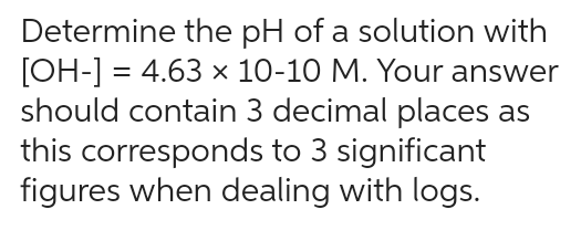 Determine the pH of a solution with
[OH-] = 4.63 x 10-10 M. Your answer
should contain 3 decimal places as
this corresponds to 3 significant
figures when dealing with logs.
