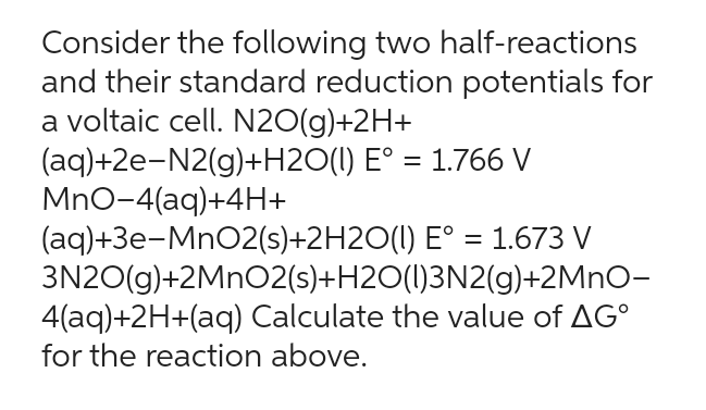 Consider the following two half-reactions
and their standard reduction potentials for
a voltaic cell. N2O(g)+2H+
(aq)+2e-N2(g)+H2O(l) E° = 1.766 V
MnO-4(aq)+4H+
(aq)+3e-MnO2(s)+2H2O(l)
E° = 1.673 V
3N2O(g)+2MnO2(s)+H2O(l)3N2(g)+2MnO-
4(aq)+2H+(aq) Calculate the value of AG
for the reaction above.