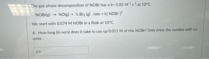 The gas-phase decomposition of NOBr has a k= 0.82 M¹ s1 at 10°C.
NOBr(g) → NO(g) + ½ Br₂ (g) rate k[ NOBr]²
We start with 0.074 M NOBr in a flask at 10°C.
17T
A. How long (in secs) does it take to use up 0.011 M of this NOBr? Only enter the number with no
units
2.4