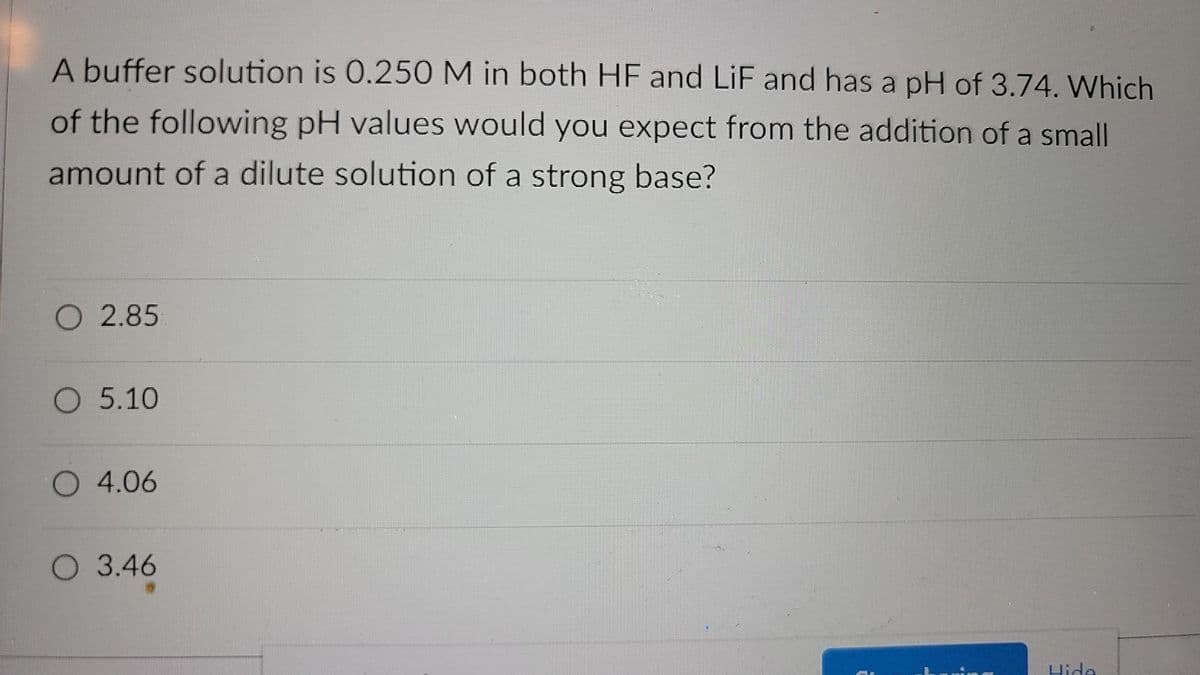 A buffer solution is 0.250 M in both HF and LiF and has a pH of 3.74. Which
of the following pH values would you expect from the addition of a small
amount of a dilute solution of a strong base?
O 2.85
O 5.10
O 4.06
O 3.46
Hide