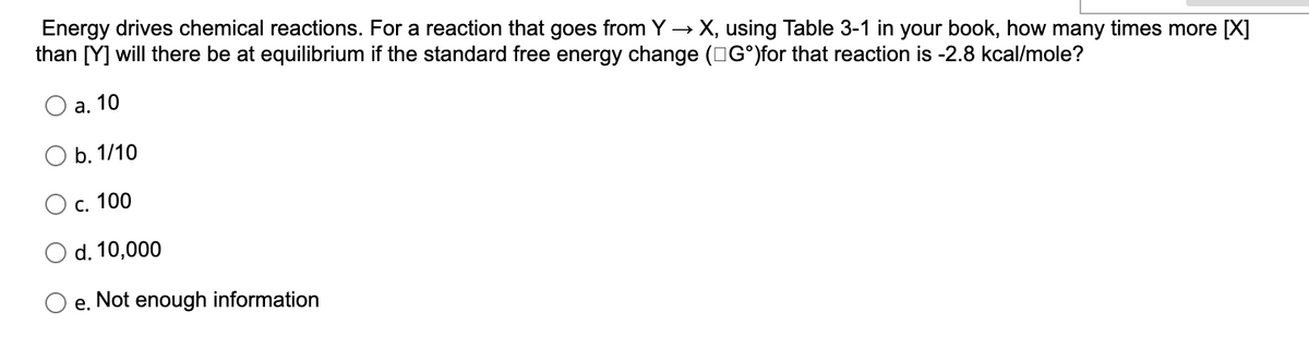 Energy drives chemical reactions. For a reaction that goes from Y→ X, using Table 3-1 in your book, how many times more [X]
than [Y] will there be at equilibrium if the standard free energy change (Gᵒ)for that reaction is -2.8 kcal/mole?
a. 10
O b. 1/10
c. 100
d. 10,000
e.
Not enough information