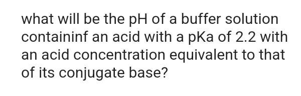 what will be the pH of a buffer solution
containinf an acid with a pKa of 2.2 with
an acid concentration equivalent to that
of its conjugate base?