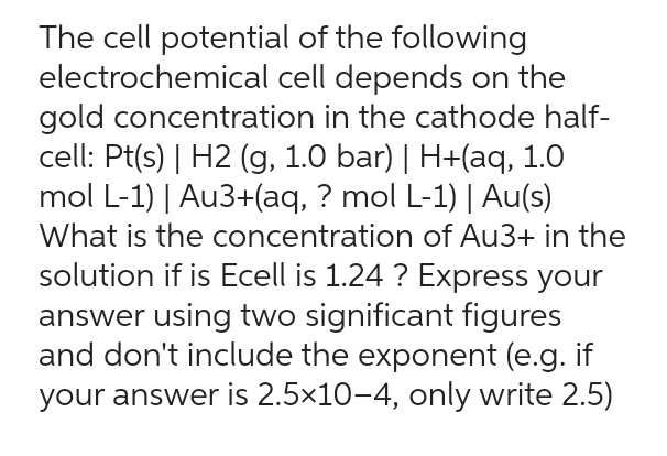 The cell potential of the following
electrochemical cell depends on the
gold concentration in the cathode half-
cell: Pt(s) | H2 (g, 1.0 bar) | H+(aq, 1.0
mol L-1) | Au3+(aq, ? mol L-1) | Au(s)
What is the concentration of Au3+ in the
solution if is Ecell is 1.24 ? Express your
answer using two significant figures
and don't include the exponent (e.g. if
your answer is 2.5×10-4, only write 2.5)