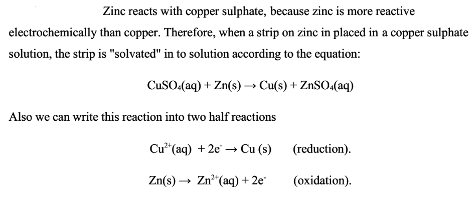 Zinc reacts with copper sulphate, because zinc is more reactive
electrochemically
than copper. Therefore, when a strip on zinc in placed in a copper sulphate
solution, the strip is "solvated" in to solution according to the equation:
CuSO4(aq) + Zn(s) → Cu(s) + ZnSO4(aq)
Also we can write this reaction into two half reactions
Cu²+ (aq) + 2e →→ Cu (s)
Zn(s) →→→ Zn²+ (aq) + 2e-
(reduction).
(oxidation).