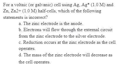 For a voltaic (or galvanic) cell using Ag. Ag* (1.0 M) and
Zn, Zn2+ (1.0 M) half-cells, which of the following
statements is incorrect?
a. The zinc electrode is the anode.
b. Electrons will flow through the external circuit
from the zinc electrode to the silver electrode.
c. Reduction occurs at the zinc electrode as the cell
operates.
d. The mass of the zinc electrode will decrease as
the cell operates.