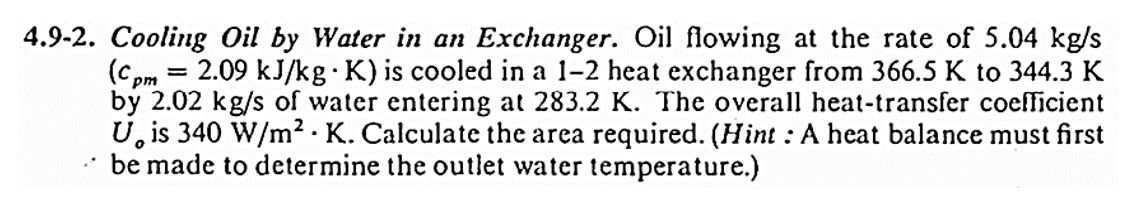 4.9-2. Cooling Oil by Water in an Exchanger. Oil flowing at the rate of 5.04 kg/s
(Cpm = 2.09 kJ/kg K) is cooled in a 1-2 heat exchanger from 366.5 K to 344.3 K
by 2.02 kg/s of water entering at 283.2 K. The overall heat-transfer coefficient
U is 340 W/m² K. Calculate the area required. (Hint: A heat balance must first
be made to determine the outlet water temperature.)