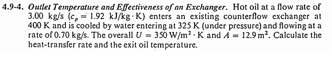 4.9-4. Outlet Temperature and Effectiveness of an Exchanger. Hot oil at a flow rate of
3.00 kg/s (cp= 1.92 kJ/kg K) enters an existing counterflow exchanger at
400 K and is cooled by water entering at 325 K (under pressure) and flowing at a
rate of 0.70 kg/s. The overall U = 350 W/m² K and A 12.9 m². Calculate the
heat-transfer rate and the exit oil temperature.
.