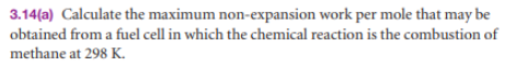 3.14(a) Calculate the maximum non-expansion work per mole that may be
obtained from a fuel cell in which the chemical reaction is the combustion of
methane at 298 K.