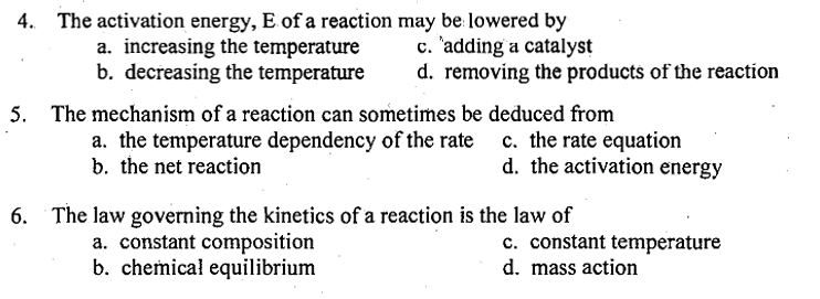 4. The activation energy, E of a reaction may be lowered by
c. adding a catalyst
a. increasing the temperature
b. decreasing the temperature
d. removing the products of the reaction
5. The mechanism of a reaction can sometimes be deduced from
a. the temperature dependency of the rate
b. the net reaction
c. the rate equation
d. the activation energy
6. The law governing the kinetics of a reaction is the law of
a. constant composition
b. chemical equilibrium
c. constant temperature
d. mass action