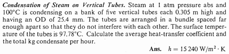 Condensation of Steam on Vertical Tubes. Steam at 1 atm pressure abs and
100°C is condensing on a bank of five vertical tubes each 0.305 m high and
having an OD of 25.4 mm. The tubes are arranged in a bundle spaced far
enough apart so that they do not interfere with each other. The surface temper-
ature of the tubes is 97.78°C. Calculate the average heat-transfer coefficient and
the total kg condensate per hour.
Ans. h = 15 240 W/m².K