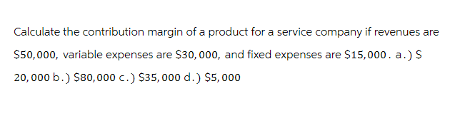 Calculate the contribution margin of a product for a service company if revenues are
$50,000, variable expenses are $30,000, and fixed expenses are $15,000. a.) $
20,000 b.) $80,000 c.) $35,000 d.) $5,000