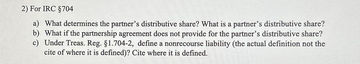 2) For IRC §704
a) What determines the partner's distributive share? What is a partner's distributive share?
b) What if the partnership agreement does not provide for the partner's distributive share?
c) Under Treas. Reg. §1.704-2, define a nonrecourse liability (the actual definition not the
cite of where it is defined)? Cite where it is defined.