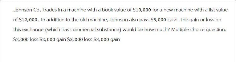 Johnson Co. trades in a machine with a book value of $10,000 for a new machine with a list value
of $12,000. In addition to the old machine, Johnson also pays $5,000 cash. The gain or loss on
this exchange (which has commercial substance) would be how much? Multiple choice question.
$2,000 loss $2,000 gain $3,000 loss $3,000 gain