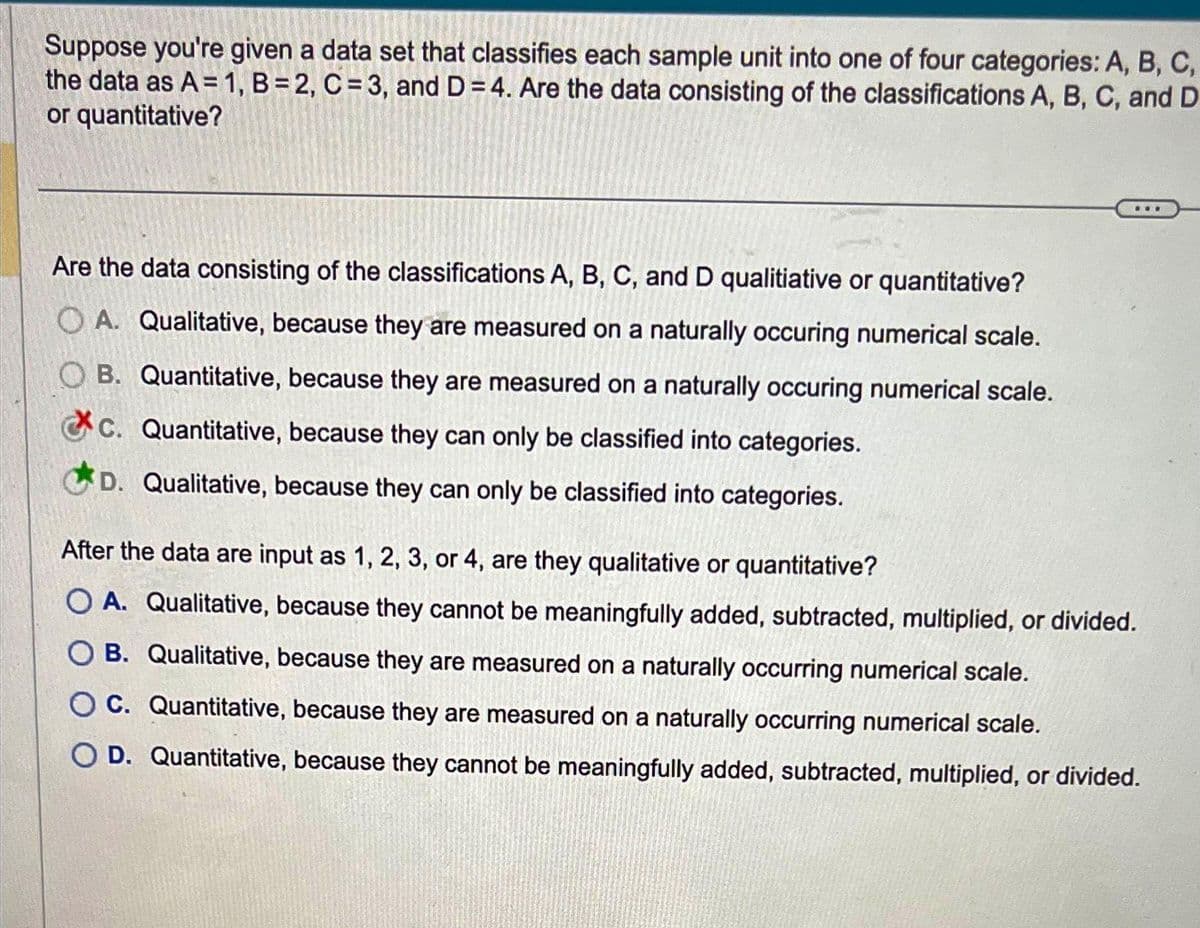 Suppose you're given a data set that classifies each sample unit into one of four categories: A, B, C,
the data as A = 1, B=2, C = 3, and D=4. Are the data consisting of the classifications A, B, C, and D
or quantitative?
Are the data consisting of the classifications A, B, C, and D qualitiative or quantitative?
OA. Qualitative, because they are measured on a naturally occuring numerical scale.
B. Quantitative, because they are measured on a naturally occuring numerical scale.
C. Quantitative, because they can only be classified into categories.
D. Qualitative, because they can only be classified into categories.
***
After the data are input as 1, 2, 3, or 4, are they qualitative or quantitative?
OA. Qualitative, because they cannot be meaningfully added, subtracted, multiplied, or divided.
B. Qualitative, because they are measured on a naturally occurring numerical scale.
OC. Quantitative, because they are measured on a naturally occurring numerical scale.
OD. Quantitative, because they cannot be meaningfully added, subtracted, multiplied, or divided.
