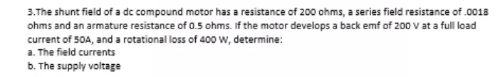 3.The shunt field of a dc compound motor has a resistance of 200 ohms, a series field resistance of.0018
ohms and an armature resistance of 0.5 ohms. If the motor develops a back emf of 200 V at a full load
current of 50A, and a rotational loss of 400 w, determine:
a. The field currents
b. The supply voltage
