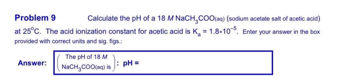 Problem 9
Calculate the pH of a 18 M NaCH,COO(aq) (sodium acetate salt of acetic acid)
at 25°C. The acid ionization constant for acetic acid is K, = 1.8x10°. Enter your answer in the box
provided with correct units and sig. figs.:
The pH of 18 M
Answer:
: pH =
NACH,COO(aq) is
