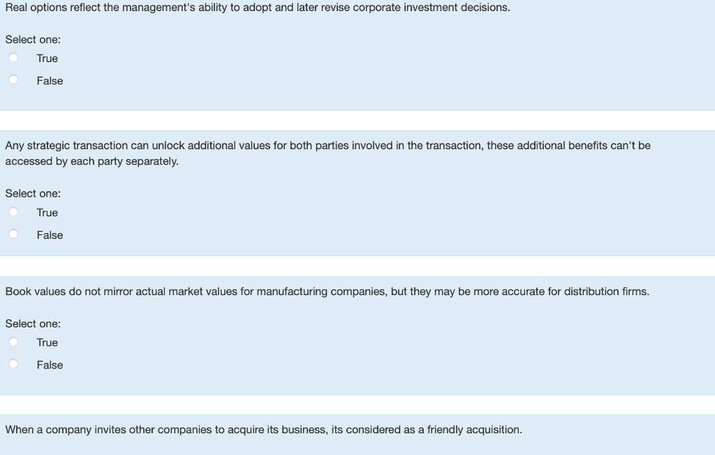 Real options reflect the management's ability to adopt and later revise corporate investment decisions.
Select one:
True
False
Any strategic transaction can unlock additional values for both parties involved in the transaction, these additional benefits can't be
accessed by each party separately.
Select one:
True
False
Book values do not mirror actual market values for manufacturing companies, but they may be more accurate for distribution firms.
Select one:
True
False
When a company invites other companies to acquire its business, its considered as a friendly acquisition.
