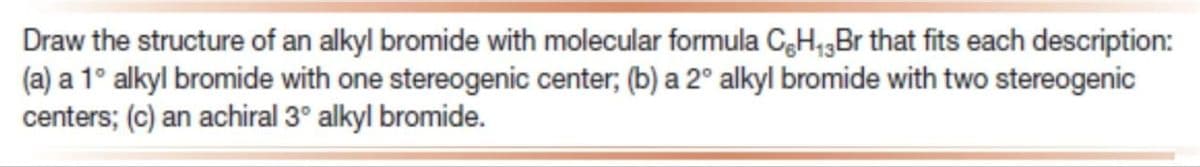 Draw the structure of an alkyl bromide with molecular formula C-H₁3Br that fits each description:
(a) a 1° alkyl bromide with one stereogenic center; (b) a 2° alkyl bromide with two stereogenic
centers; (c) an achiral 3° alkyl bromide.