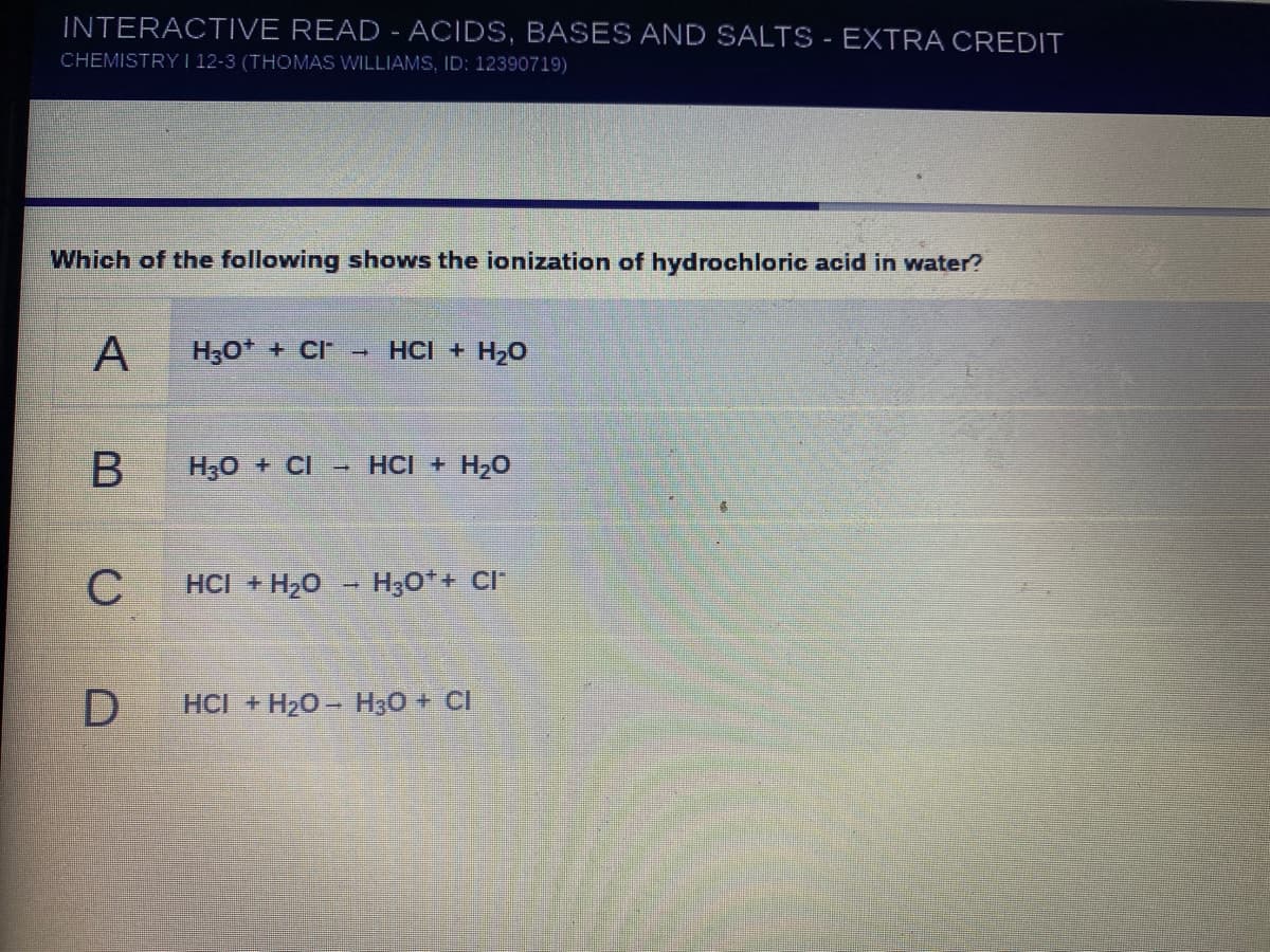 INTERACTIVE READ - ACIDS, BASES AND SALTS - EXTRA CREDIT
CHEMISTRY I 12-3 (THOMAS WILLIAMS, ID: 12390719)
Which of the following shows the ionization of hydrochloric acid in water?
A
H30* + CI
HCI + H20
H30 + CI
- HCI + H20
C
HCI + H20
H30*+ CI
HCI +H20- H30 + CI
