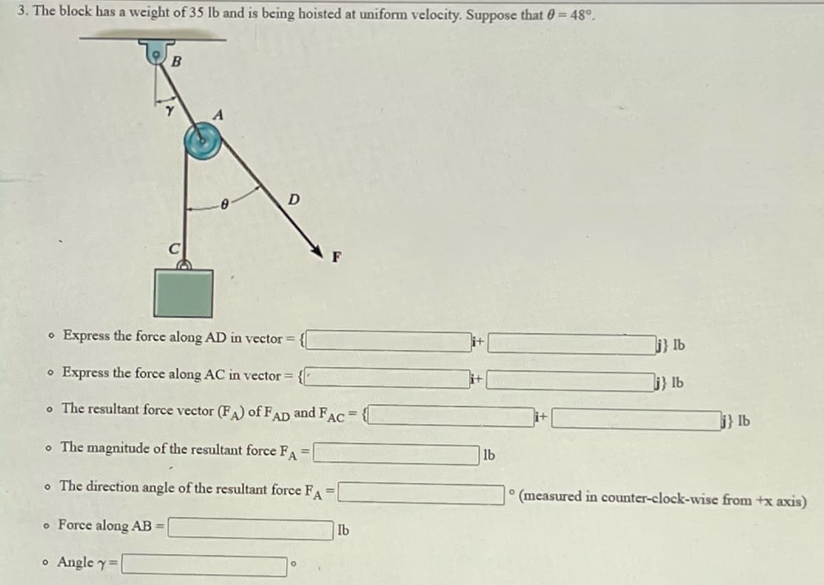 3. The block has a weight of 35 lb and is being hoisted at uniform velocity. Suppose that 0= 48°.
B
A
o Express the force along AD in vector =
} Ib
o Express the force along AC in vector =
i} 1b
o The resultant force vector (FA) of FAD and F
AC
i} Ib
o The magnitude of the resultant force FA =
lb
o The direction angle of the resultant force FA =
° (measured in counter-clock-wise from +x axis)
o Force along AB =
Ib
o Angle y=
