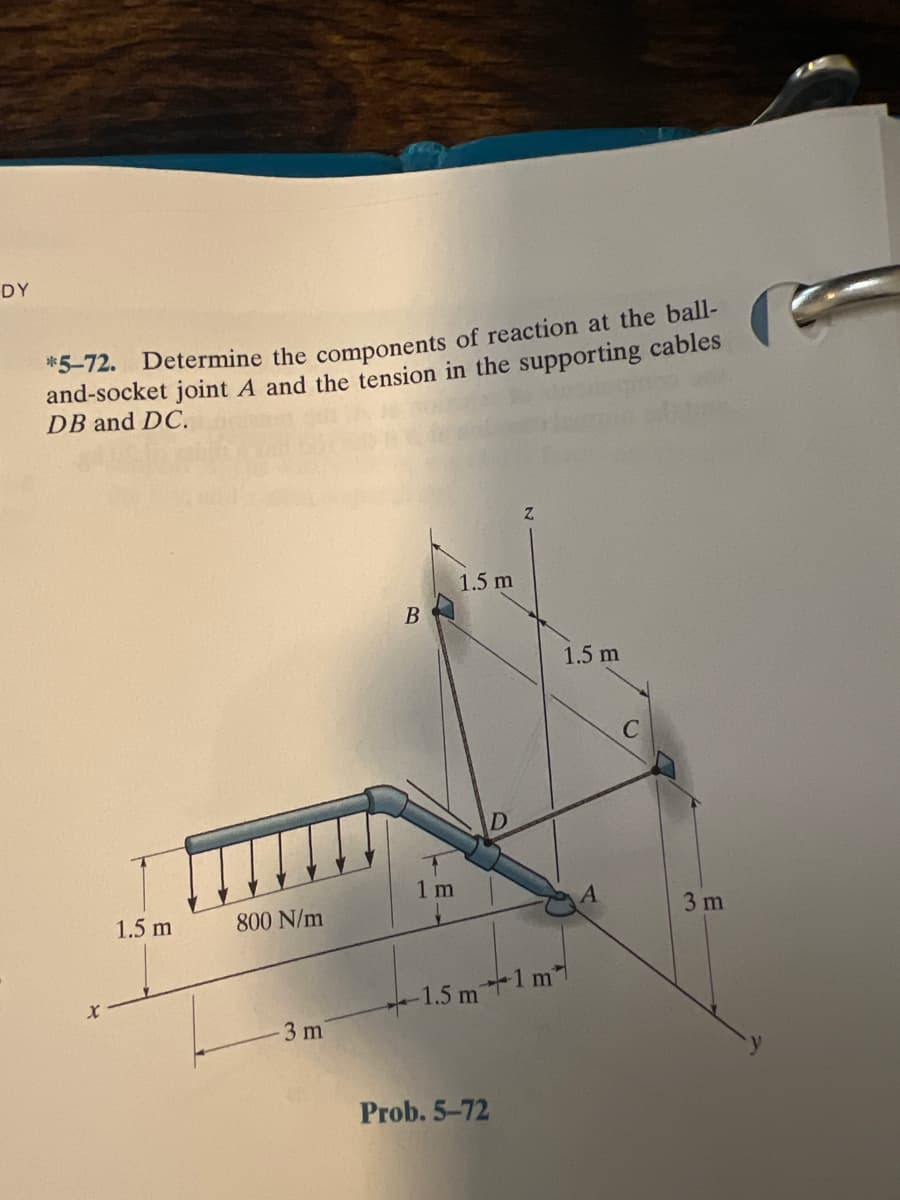 DY
*5-72. Determine the components of reaction at the ball-
and-socket joint A and the tension in the supporting cables
DB and DC.
1.5 m
1.5 m
1.5 m
800 N/m
3 m
1.5 m1 m
3 m
Prob. 5-72
LE.
