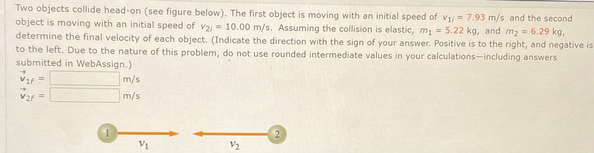 Two objects collide head-on (see figure.below). The first object is moving with an initial speed of v1j = 7.93 m/s and the second
object is moving with an initial speed of v2i = 10.00 m/s. Assuming the collision is elastic, m1 = 5.22 kg, and m2 = 6.29 kg,
determine the final velocity of each object. (Indicate the direction with the sign of your answer. Positive is to the right, and negative is
%3D
%3D
%3D
to the left. Due to the nature of this problem, do not use rounded intermediate values in your calculations-including answers
submitted in WebAssign.)
Vif =
m/s
%3D
V2f =
m/s
V1
V2
