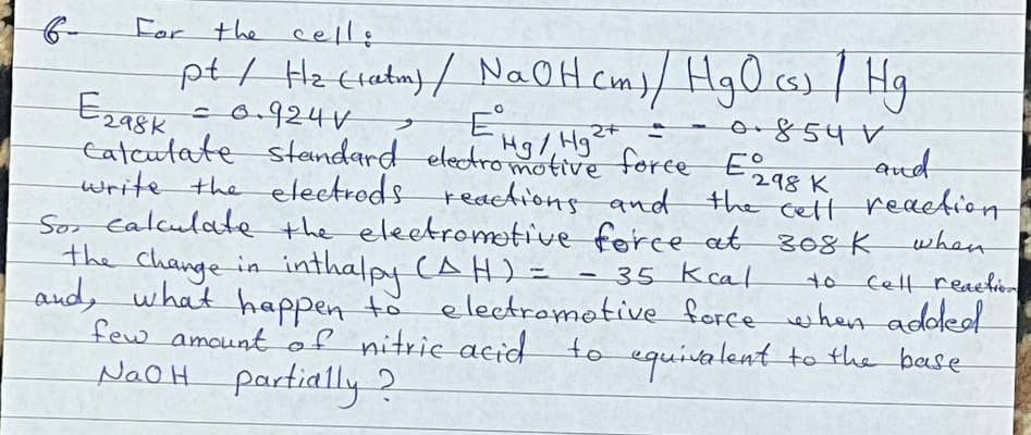 For the celle
pt/ He cratmy / NaOH Cm)/ Hg0 cs) / Hg
Eza8k
c0.924V
standard electromotive foree E
Eng
0.854 V
and
1)
tatcutate sask
write the electrods reaAions and the cett reaetion
Sor ealculate the eleetromotive ferce at 308 K
the Change in inthalpy (AH) =
and, what happen to electromotive force when adoled
few amount of nitrie acid to equitalent to the base
NAOH partially?
298 K
when
-35 kcal
Cell reachion
to

