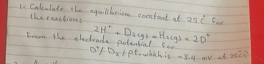 D/ D2/ptrwhich is-3.4 mv at 2si2
1. Caleulate the equilibrium constant at 2s è For
thereaction:
2H" + Dacg) =Hregs+ 2D"
From the electrode potential for
