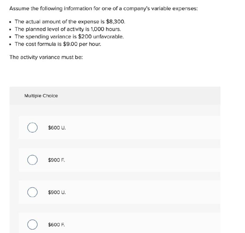 Assume the following information for one of a company's variable expenses:
• The actual amount of the expense is $8,300.
• The planned level of activity is 1,000 hours.
• The spending variance is $200 unfavorable.
• The cost formula is $9.00 per hour.
The activity variance must be:
Multiple Choice
$600 U.
$900 F.
$900 U.
$600 F.
