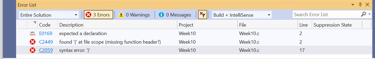 Error List
X 3 Errors
! 0 Warnings
Description
expected a declaration
Entire Solution
Code
abc E0169
X C2449 found '{' at file scope (missing function header?)
X C2059
syntax error: '}'
✪ 0 Messages
Project
Week 10
Week 10
Week 10
X
Build + IntelliSense
File
Week10.c
Week10.c
Week10.c
Search Error List
Line Suppression State
2
2
17
Д Х