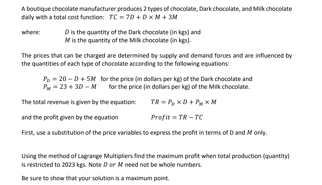 A boutique chocolate manufacturer produces 2 types of chocolate, Dark chocolate, and Milk chocolate
daily with a total cost function: TC = 7D + D x M + 3M
where:
D is the quantity of the Dark chocolate (in kgs) and
M is the quantity of the Milk chocolate (in kgs).
The prices that can be charged are determined by supply and demand forces and are influenced by
the quantities of each type of chocolate according to the following equations:
PD = 20-D + 5M for the price (in dollars per kg) of the Dark chocolate and
PM 23 + 3D - M for the price (in dollars per kg) of the Milk chocolate.
The total revenue is given by the equation:
TR = PD XD + PM × M
and the profit given by the equation
Profit = TR-TC
First, use a substitution of the price variables to express the profit in terms of D and M only.
Using the method of Lagrange Multipliers find the maximum profit when total production (quantity)
is restricted to 2023 kgs. Note D or M need not be whole numbers.
Be sure to show that your solution is a maximum point.