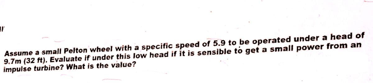 T'
Assume a small Pelton wheel with a specific speed of 5.9 to be operated under a head of
9.7m (32 ft), Evaluate if under this low head if it is sensible to get a small power from an
impulse turbine? What is the value?